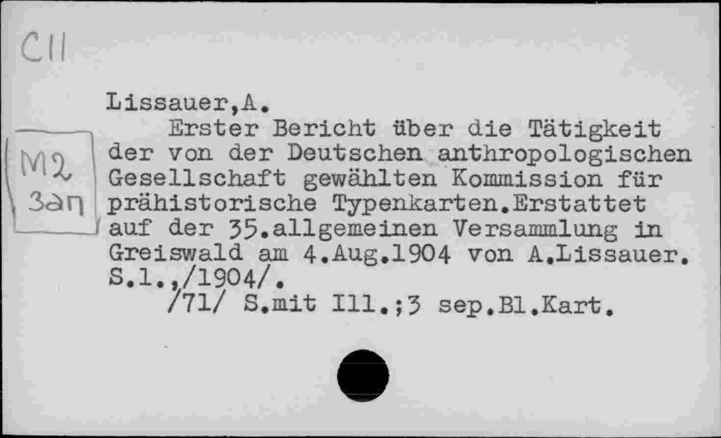 ﻿Cil
Lissauer,A.
MX 3<àr|
Erster Bericht über die Tätigkeit der von. der Deutschen anthropologischen Gesellschaft gewählten Kommission für prähistorische Typenkarten.Erstattet auf der 35.allgemeinen Versammlung in Greiswald am 4.Aug.1904 von A.Lissauer. S.l. /1904/.
/71/ S.mit Ill.;3 sep.Bl.Kart.